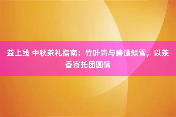 益上线 中秋茶礼指南：竹叶青与碧潭飘雪，以茶香寄托团圆情