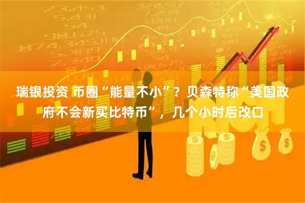 瑞银投资 币圈“能量不小”？贝森特称“美国政府不会新买比特币”，几个小时后改口