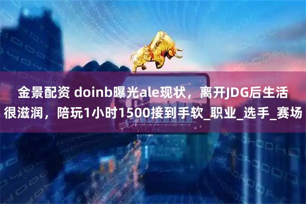 金景配资 doinb曝光ale现状，离开JDG后生活很滋润，陪玩1小时1500接到手软_职业_选手_赛场