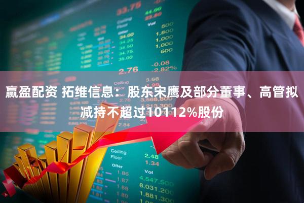 赢盈配资 拓维信息：股东宋鹰及部分董事、高管拟减持不超过10112%股份