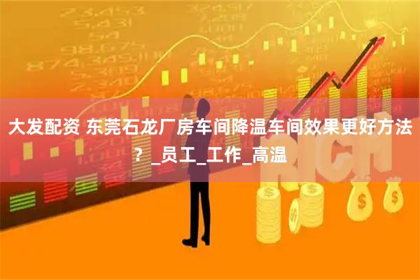 大发配资 东莞石龙厂房车间降温车间效果更好方法？_员工_工作_高温