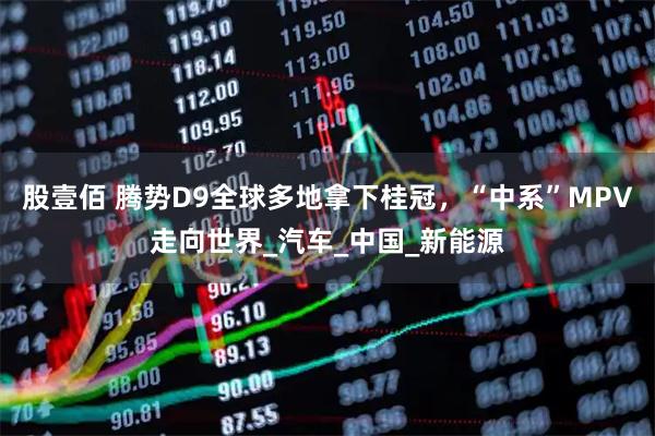 股壹佰 腾势D9全球多地拿下桂冠，“中系”MPV走向世界_汽车_中国_新能源