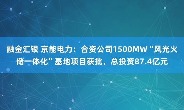 融金汇银 京能电力：合资公司1500MW“风光火储一体化”基地项目获批，总投资87.4亿元