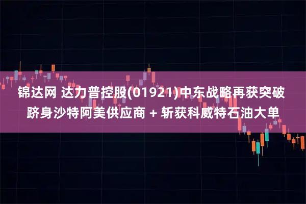 锦达网 达力普控股(01921)中东战略再获突破 跻身沙特阿美供应商 + 斩获科威特石油大单