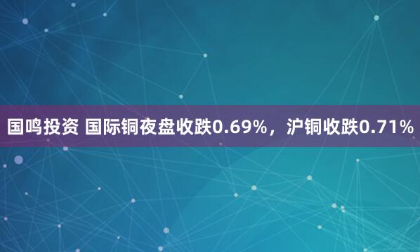 国鸣投资 国际铜夜盘收跌0.69%，沪铜收跌0.71%