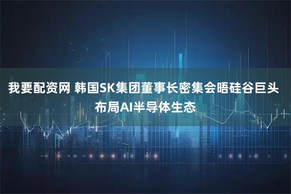 我要配资网 韩国SK集团董事长密集会晤硅谷巨头 布局AI半导体生态