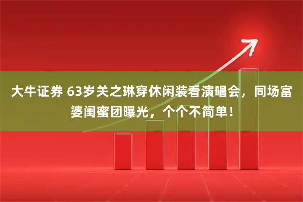 大牛证券 63岁关之琳穿休闲装看演唱会，同场富婆闺蜜团曝光，个个不简单！