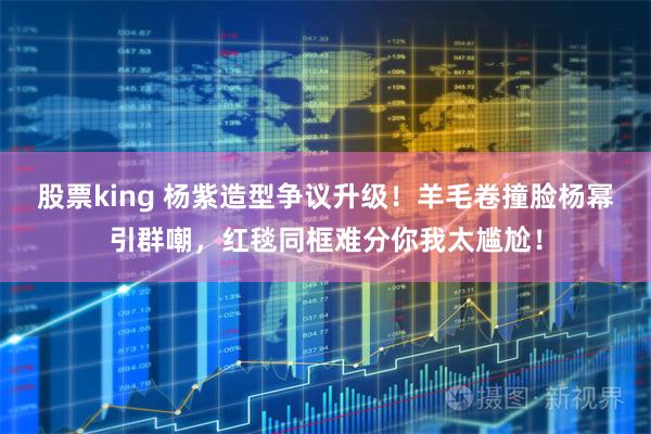 股票king 杨紫造型争议升级！羊毛卷撞脸杨幂引群嘲，红毯同框难分你我太尴尬！