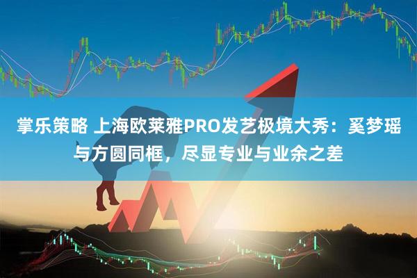 掌乐策略 上海欧莱雅PRO发艺极境大秀:奚梦瑶与方圆同框,尽显专业与业余之差